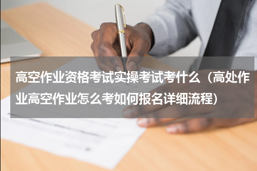 高空作业资格考试实操考试考什么（高处作业高空作业怎么考如何报名详细流程）