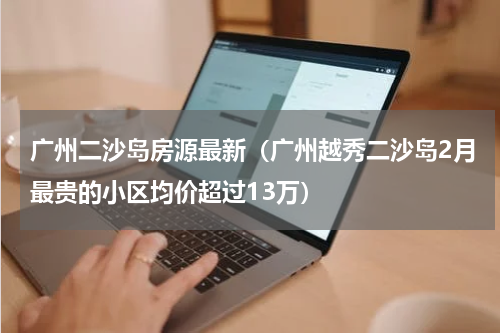 广州二沙岛房源最新（广州越秀二沙岛2月最贵的小区均价超过13万）
