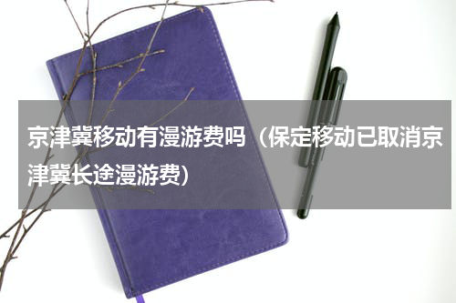 京津冀移动有漫游费吗（保定移动已取消京津冀长途漫游费）