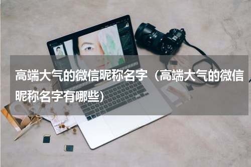 高端大气的微信昵称名字（高端大气的微信昵称名字有哪些）