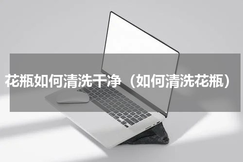 花瓶如何清洗干净（如何清洗花瓶）