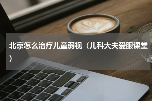 北京怎么治疗儿童弱视（儿科大夫爱眼课堂）