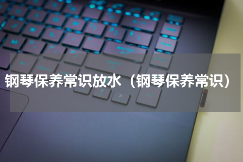 钢琴保养常识放水（钢琴保养常识）