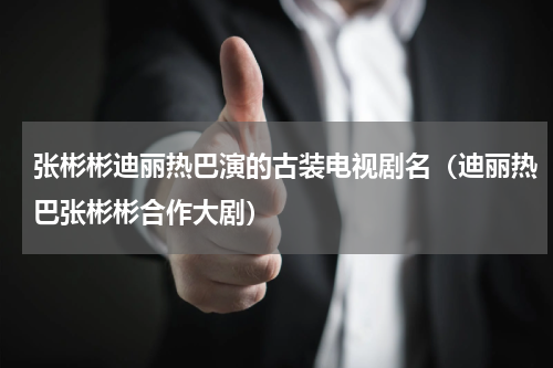 张彬彬迪丽热巴演的古装电视剧名（迪丽热巴张彬彬合作大剧）