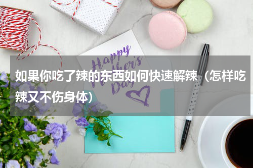 如果你吃了辣的东西如何快速解辣（怎样吃辣又不伤身体）