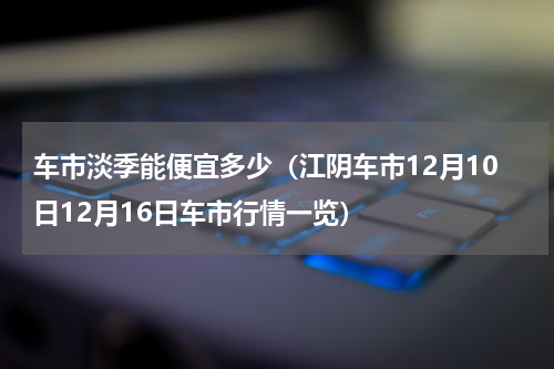 车市淡季能便宜多少（江阴车市12月10日12月16日车市行情一览）