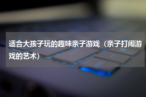 适合大孩子玩的趣味亲子游戏（亲子打闹游戏的艺术）