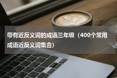 带有近反义词的成语三年级（400个常用成语近反义词集合）