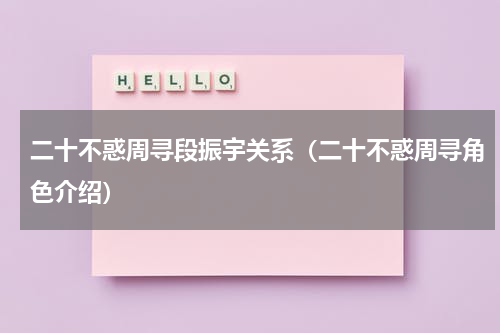 二十不惑周寻段振宇关系（二十不惑周寻角色介绍）