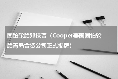 固铂轮胎邓禄普（Cooper美国固铂轮胎青岛合资公司正式揭牌）