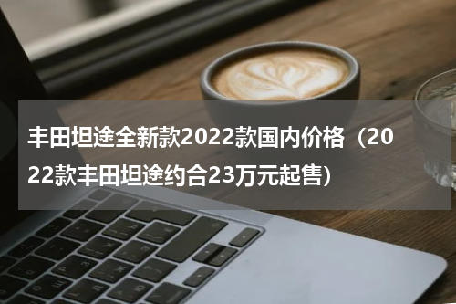 丰田坦途全新款2022款国内价格（2022款丰田坦途约合23万元起售）