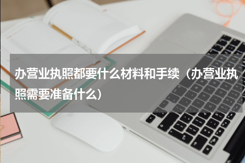 办营业执照都要什么材料和手续（办营业执照需要准备什么）