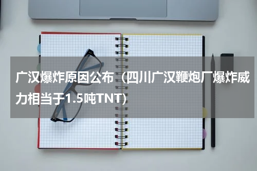 广汉爆炸原因公布（四川广汉鞭炮厂爆炸威力相当于1.5吨TNT）