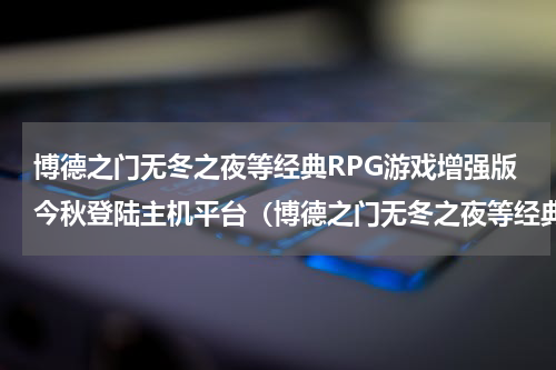博德之门无冬之夜等经典RPG游戏增强版今秋登陆主机平台（博德之门无冬之夜等经典RPG游戏增强版今秋登陆主机平台）