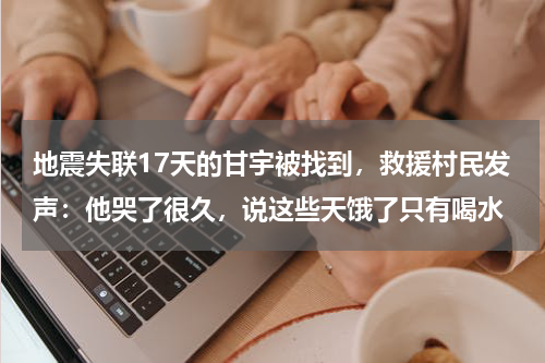 地震失联17天的甘宇被找到，救援村民发声：他哭了很久，说这些天饿了只有喝水