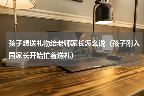 孩子想送礼物给老师家长怎么说（孩子刚入园家长开始忙着送礼）