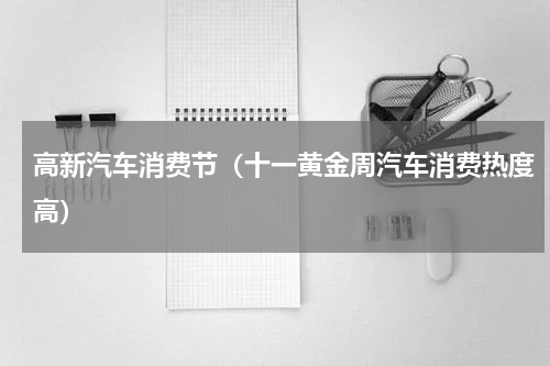 高新汽车消费节（十一黄金周汽车消费热度高）