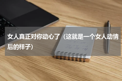 女人真正对你动心了（这就是一个女人动情后的样子）
