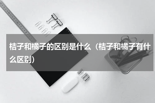 桔子和橘子的区别是什么（桔子和橘子有什么区别）
