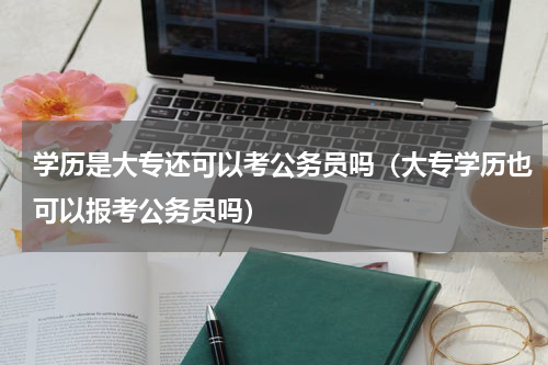 学历是大专还可以考公务员吗（大专学历也可以报考公务员吗）