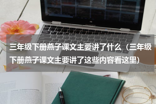 三年级下册燕子课文主要讲了什么（三年级下册燕子课文主要讲了这些内容看这里）