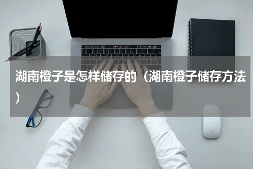 湖南橙子是怎样储存的（湖南橙子储存方法）