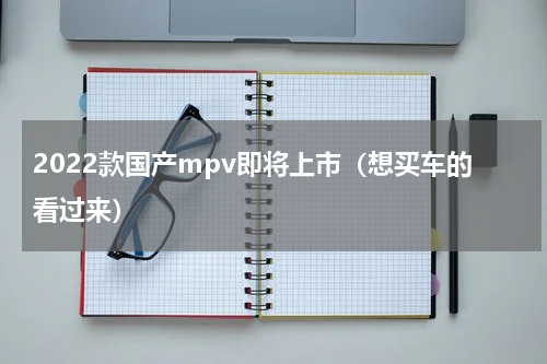 2022款国产mpv即将上市（想买车的看过来）