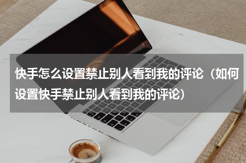 快手怎么设置禁止别人看到我的评论（如何设置快手禁止别人看到我的评论）