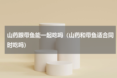 山药跟带鱼能一起吃吗（山药和带鱼适合同时吃吗）
