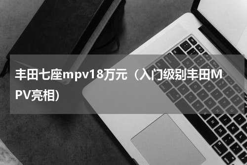 丰田七座mpv18万元（入门级别丰田MPV亮相）