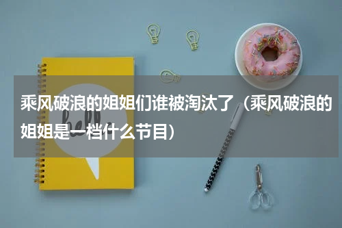 乘风破浪的姐姐们谁被淘汰了（乘风破浪的姐姐是一档什么节目）