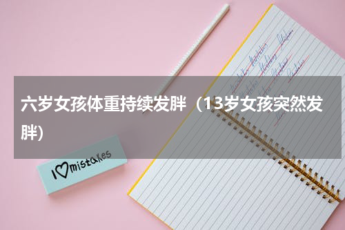 六岁女孩体重持续发胖（13岁女孩突然发胖）