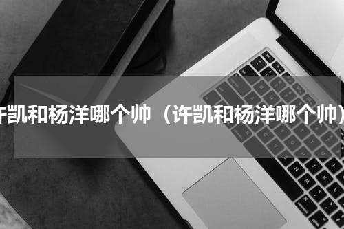 许凯和杨洋哪个帅（许凯和杨洋哪个帅）