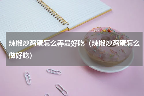 辣椒炒鸡蛋怎么弄最好吃（辣椒炒鸡蛋怎么做好吃）