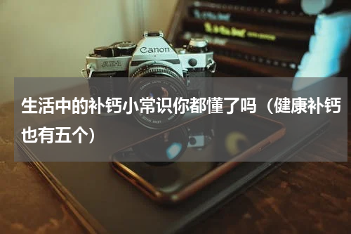 生活中的补钙小常识你都懂了吗（健康补钙也有五个）