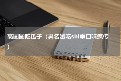 高圆圆吃瓜子（男名媛吃shi重口味疯传）
