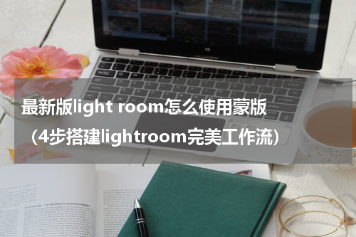 最新版light room怎么使用蒙版（4步搭建lightroom完美工作流）