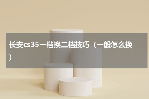 长安cs35一档换二档技巧（一般怎么换）