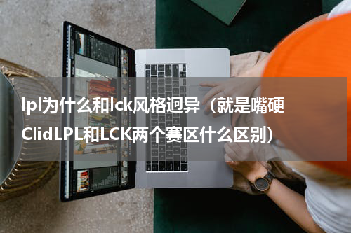 lpl为什么和lck风格迥异（就是嘴硬ClidLPL和LCK两个赛区什么区别）