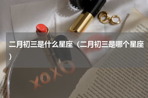 二月初三是什么星座（二月初三是哪个星座）