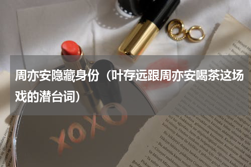 周亦安隐藏身份（叶存远跟周亦安喝茶这场戏的潜台词）