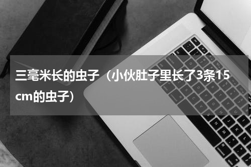 三毫米长的虫子（小伙肚子里长了3条15cm的虫子）