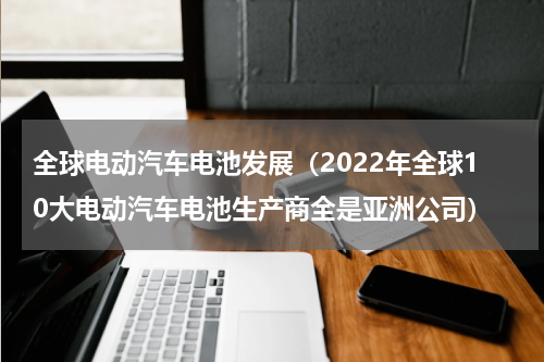 全球电动汽车电池发展（2022年全球10大电动汽车电池生产商全是亚洲公司）