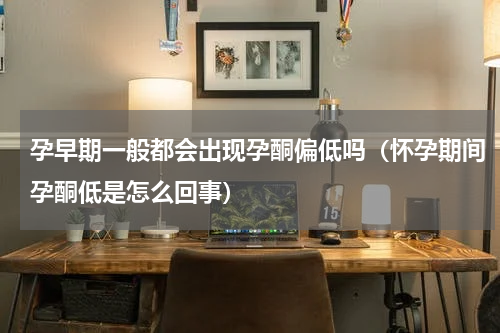 孕早期一般都会出现孕酮偏低吗（怀孕期间孕酮低是怎么回事）