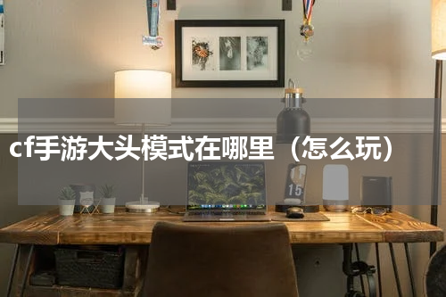 cf手游大头模式在哪里（怎么玩）