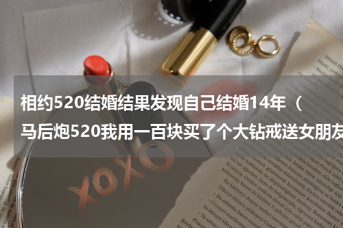 相约520结婚结果发现自己结婚14年（马后炮520我用一百块买了个大钻戒送女朋友）