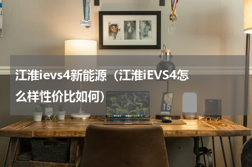 江淮ievs4新能源（江淮iEVS4怎么样性价比如何）