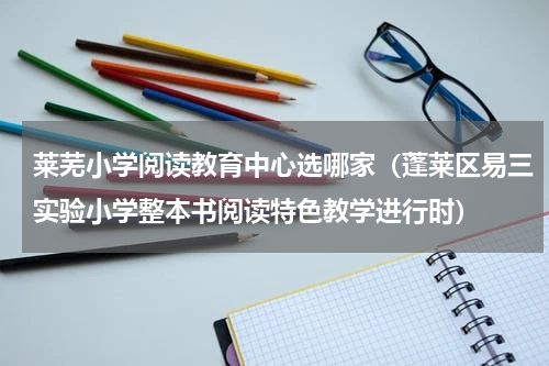 莱芜小学阅读教育中心选哪家（蓬莱区易三实验小学整本书阅读特色教学进行时）