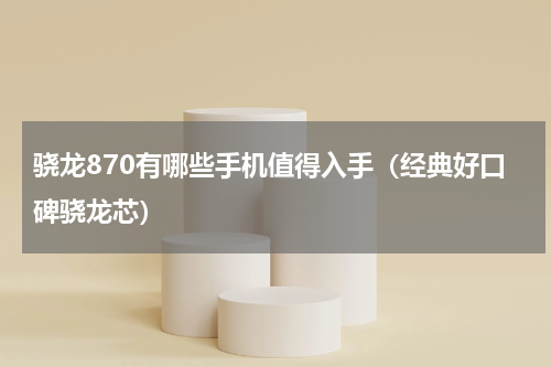骁龙870有哪些手机值得入手（经典好口碑骁龙芯）