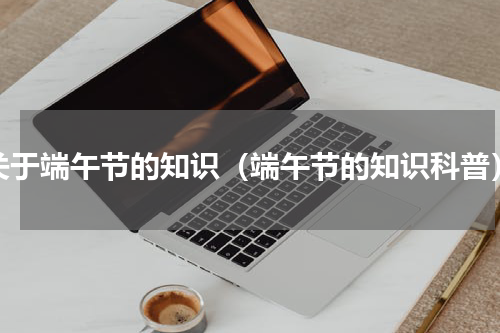 关于端午节的知识（端午节的知识科普）